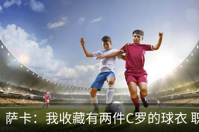 萨卡：我收藏有两件C罗的球衣 职业态度令人敬佩