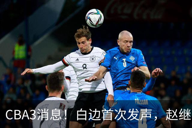 CBA3消息！白边首次发声，赵继伟任国家队队长，邱彪物色3外援！